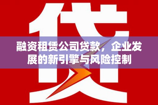兴隆融资租赁公司贷款，企业发展的新引擎与风险控制